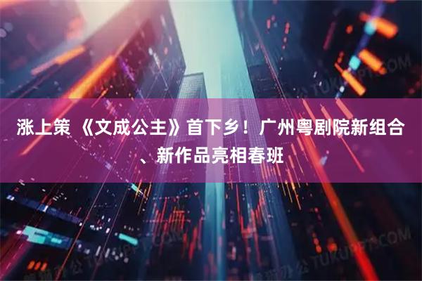 涨上策 《文成公主》首下乡！广州粤剧院新组合、新作品亮相春班