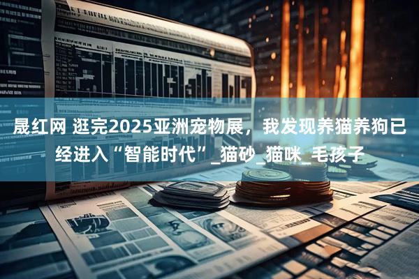 晟红网 逛完2025亚洲宠物展，我发现养猫养狗已经进入“智能时代”_猫砂_猫咪_毛孩子