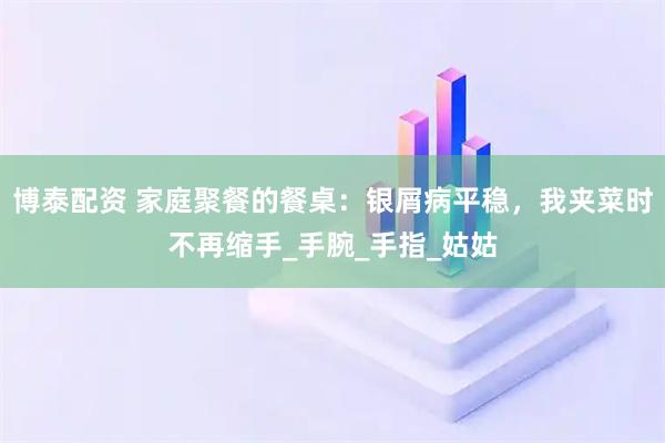 博泰配资 家庭聚餐的餐桌：银屑病平稳，我夹菜时不再缩手_手腕_手指_姑姑