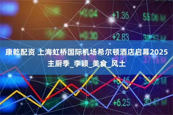 康乾配资 上海虹桥国际机场希尔顿酒店启幕2025主厨季_李颖_美食_风土