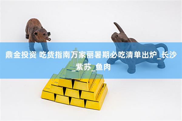 鼎金投资 吃货指南万家丽暑期必吃清单出炉_长沙_紫苏_鱼肉