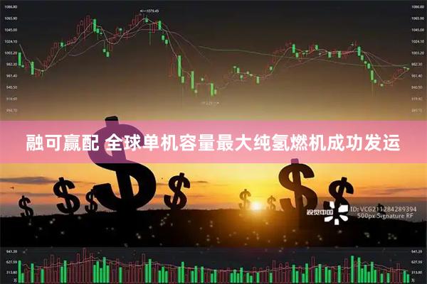 融可赢配 全球单机容量最大纯氢燃机成功发运
