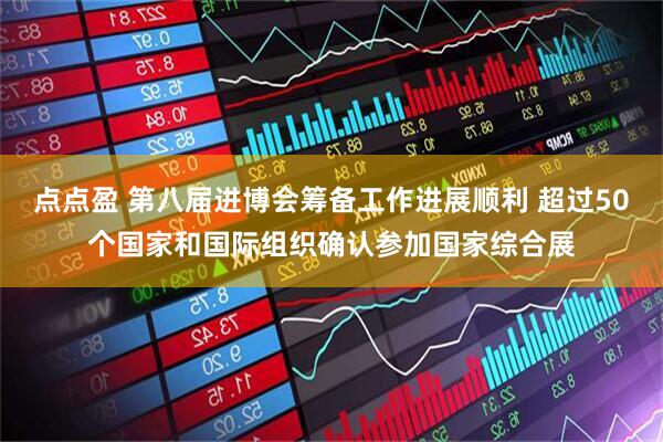 点点盈 第八届进博会筹备工作进展顺利 超过50个国家和国际组织确认参加国家综合展