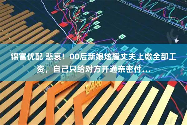锦富优配 悲哀！00后新娘炫耀丈夫上缴全部工资，自己只给对方开通亲密付…