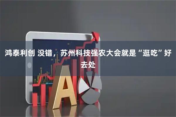鸿泰利创 没错，苏州科技强农大会就是“逛吃”好去处