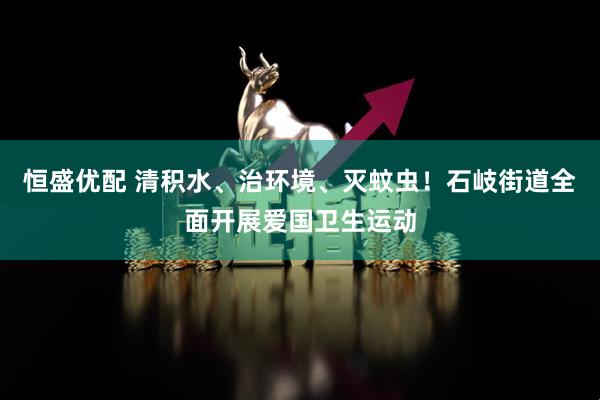 恒盛优配 清积水、治环境、灭蚊虫！石岐街道全面开展爱国卫生运动