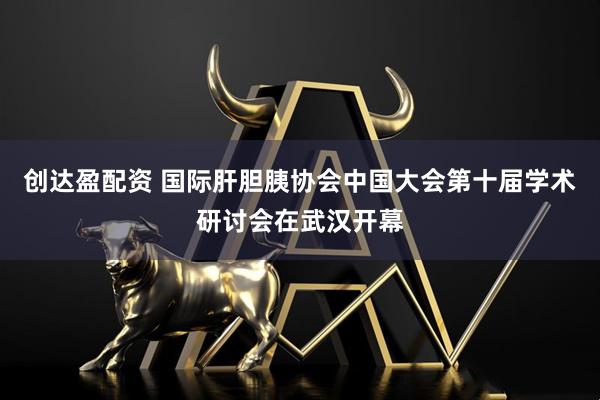 创达盈配资 国际肝胆胰协会中国大会第十届学术研讨会在武汉开幕