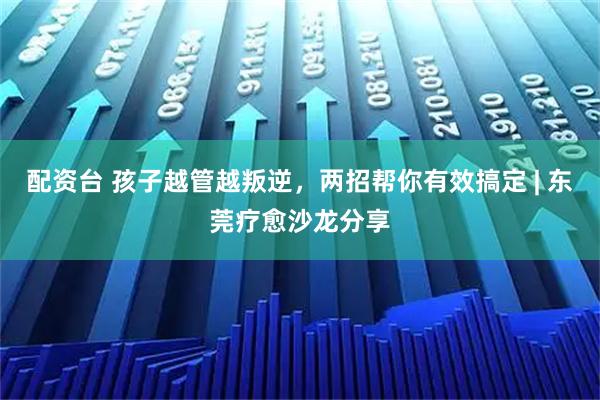 配资台 孩子越管越叛逆，两招帮你有效搞定 | 东莞疗愈沙龙分享