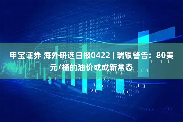 申宝证券 海外研选日报0422 | 瑞银警告：80美元/桶的油价或成新常态