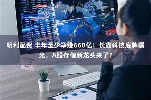 明利配资 半年至少净赚660亿！长鑫科技底牌曝光，A股存储新龙头来了？