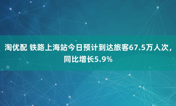 淘优配 铁路上海站今日预计到达旅客67.5万人次，同比增长5.9%