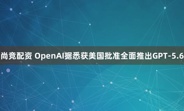 尚竞配资 OpenAI据悉获美国批准全面推出GPT-5.6