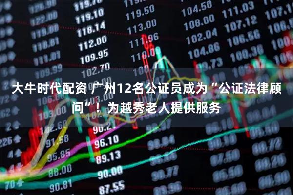 大牛时代配资 广州12名公证员成为“公证法律顾问”！为越秀老人提供服务