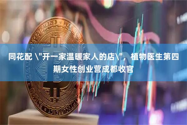 同花配 ＂开一家温暖家人的店＂，植物医生第四期女性创业营成都收官
