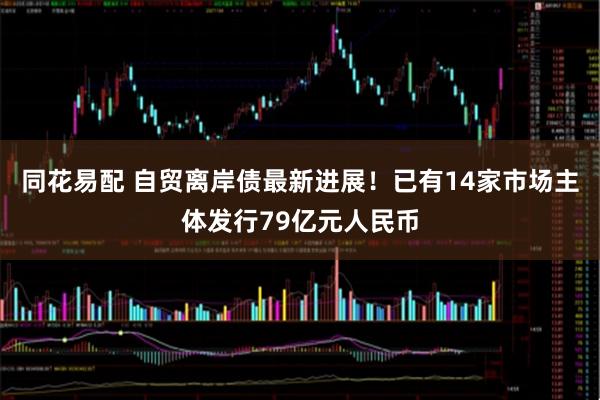 同花易配 自贸离岸债最新进展！已有14家市场主体发行79亿元人民币